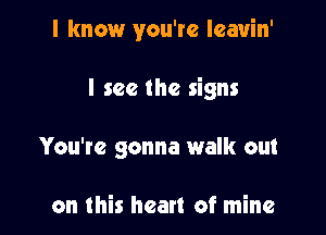 I know you're leavin'

I see the signs
You're gonna walk out

on this heart of mine