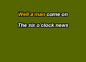 Well a man come on

The six o'clock news