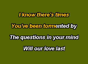 I know there '5 times

You 've been tonnented by

The questions in your mind

Will our love last