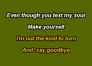 Even though you test my soul
Make yourself

m) not the kind to turn

And say goodbye