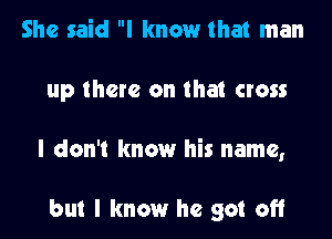 She said I know that man

up there on that cross

I don't know his name,

but I know he got off