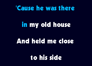 'Causc he was there

in my old house

And held me close

to his side