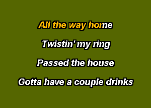 A the way home
Twistin' my tiny

Passed the house

Gotta have a couple drinks