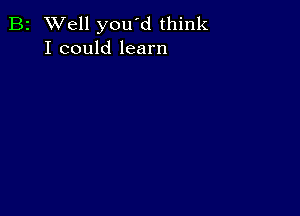 B2 Well you'd think
I could learn