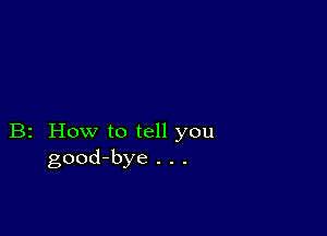 B2 How to tell you
good-bye . . .