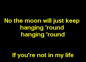 No the moon will just keep
hanging 'round
hanging 'round

If you're not in my life