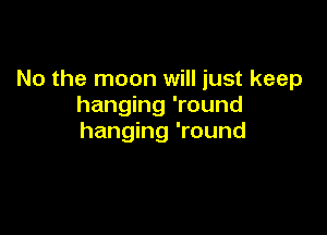 No the moon will just keep
hanging 'round

hanging 'round
