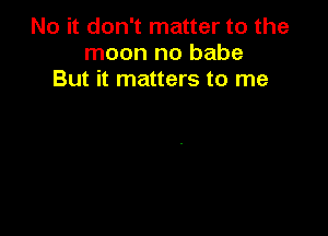 No it don't matter to the
moon no babe
But it matters to me