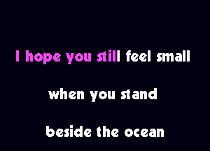 I hope you still feel small

when you stand

beside the ocean