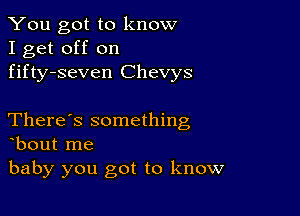 You got to know
I get off on
fifty-seven Chevys

There's something
bout me

baby you got to know