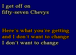 I get off on
fifty-seven Chevys

Here's what you're getting
and I don't want to change
I don't want to change