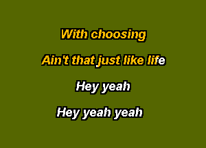 With choosing

Ain't that just like life
Hey yeah
Hey yeah yeah