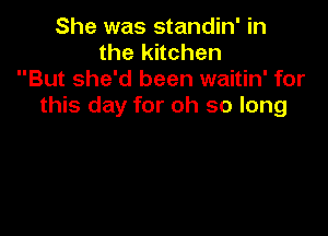 She was standin' in
the kitchen
But she'd been waitin' for
this day for oh so long