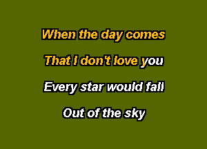 When the day comes

That I don't love you
Every star would fall
Out of the sky