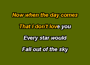 Now when the day comes
That I don't love you

Every star would

Fall out of the sky