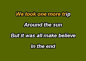 We took one more tn'p

Around the sun
But it was alt make believe

In the end