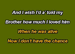 And I wish I 'd a' toId my

Brother how much I Ioved him
When he was alive

Now I don't have the chance