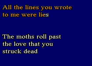 All the lines you wrote
to me were lies

The moths roll past
the love that you
struck dead