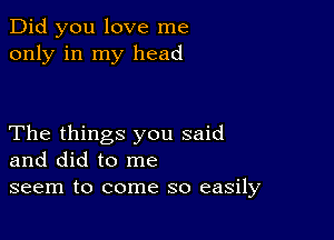 Did you love me
only in my head

The things you said
and did to me
seem to come so easily