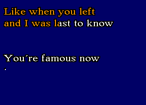 Like when you left
and I was last to know

You're famous now