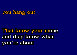 you hang out

That know your name
and they know what
you're about