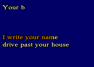I write your name
drive past your house