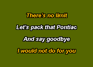 There '3 no limit
Let's pack that Pontiac

And say goodbye

I would not do for you