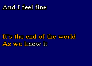 And I feel fine

Its the end of the world
As we know it
