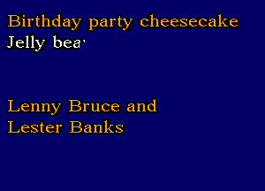 Birthday party cheesecake
Jelly bea'

Lenny Bruce and
Lester Banks