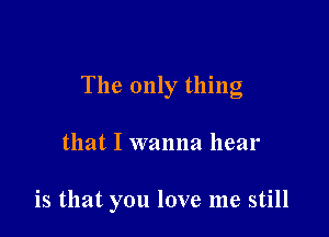 The only thing

that I wanna hear

is that you love me still