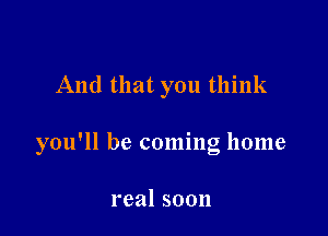 And that you think

you'll be coming home

real soon