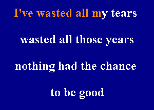 I've wasted all my tears

wasted all those years
nothing had the chance

to be good