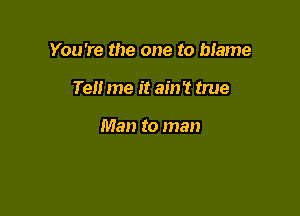 You're the one to bIame

Ten me it ain't true

Man to man