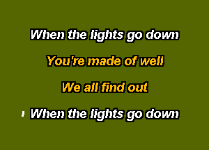 When the lights go down
You're made of well

We all find out

I When the lights go down