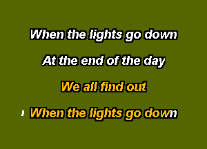 When the lights go down
At the end of the day
We all find out

I When the lights go down