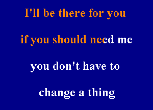 I'll be there for you
if you should need me

you don't have to

change a thing