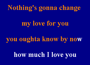 Notlling's gonna change

my love for you

you oughta know by now

how much I love you