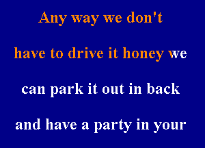 Any way we don't
have to drive it honey we
can park it out in back

and have a party in your