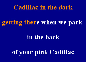 Cadillac in the dark
getting there When we park
in the back

of your pink Cadillac