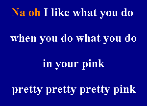 Na oh I like What you do
When you do What you do
in your pink

pretty pretty pretty pink