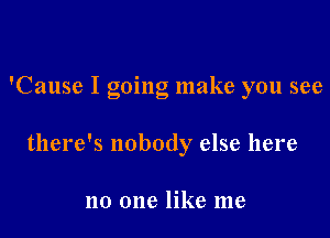 'Cause I going make you see

there's nobody else here

no one like me