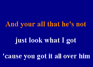 And your all that he's not

just look What I got

'cause you got it all over him