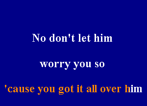 No don't let him

worry you so

'cause you got it all over him