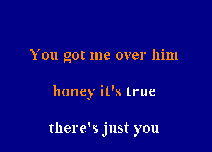 You got me over him

honey it's true

there's just you