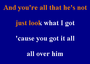 And you're all that he's not

just look What I got

'cause you got it all

all over him