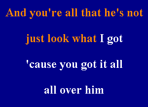 And you're all that he's not

just look What I got

'cause you got it all

all over him