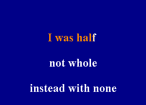 I was half

not Whole

instead With none