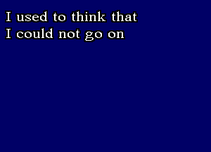 I used to think that
I could not go on