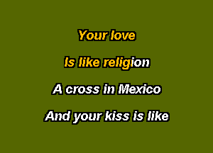 Your love
Is like religion

A cross in Mexico

And your kiss is like
