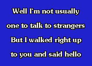 Well I'm not usually

one to talk to strangers
But I walked right up

to you and said hello